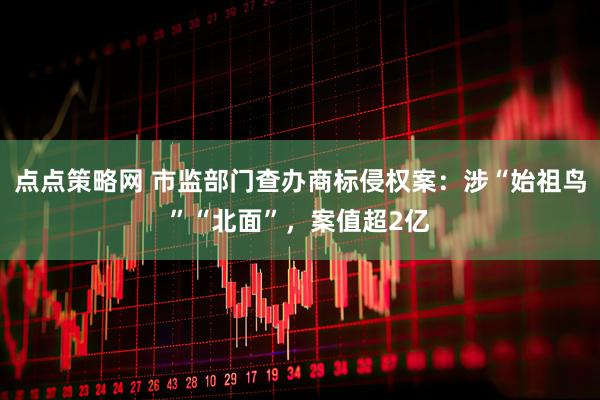 点点策略网 市监部门查办商标侵权案：涉“始祖鸟”“北面”，案值超2亿