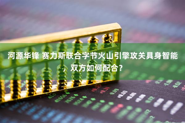 河源华锋 赛力斯联合字节火山引擎攻关具身智能，双方如何配合？
