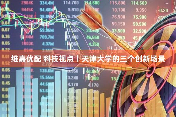 维嘉优配 科技视点丨天津大学的三个创新场景