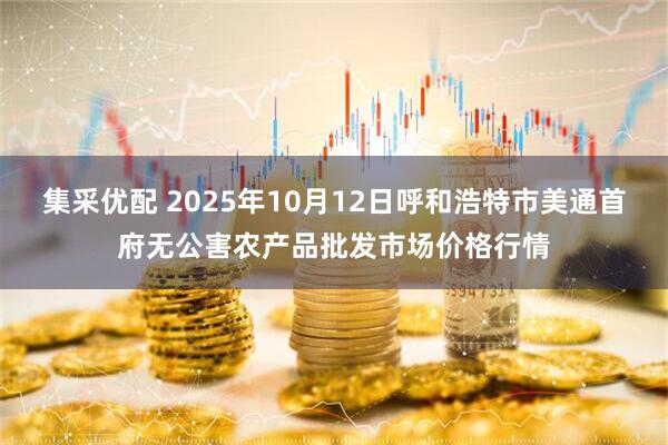集采优配 2025年10月12日呼和浩特市美通首府无公害农产品批发市场价格行情