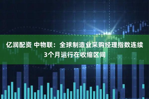 亿润配资 中物联：全球制造业采购经理指数连续3个月运行在收缩区间
