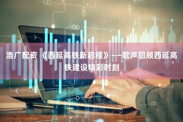浩广配资 《西延高铁新启程》——歌声回顾西延高铁建设精彩时刻