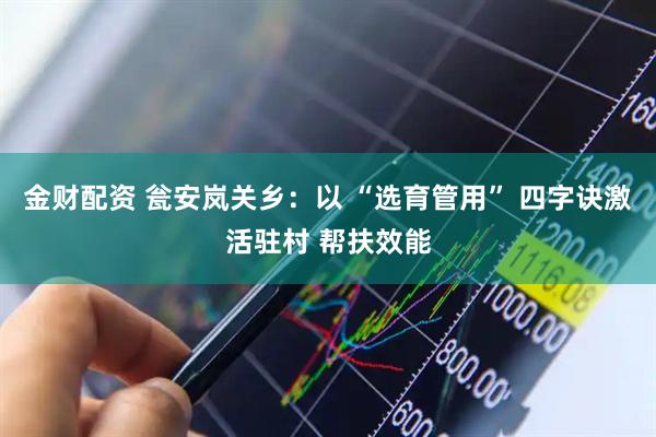 金财配资 瓮安岚关乡：以 “选育管用” 四字诀激活驻村 帮扶效能