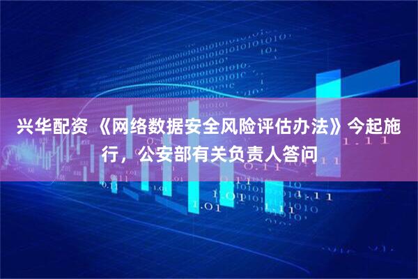 兴华配资 《网络数据安全风险评估办法》今起施行，公安部有关负责人答问