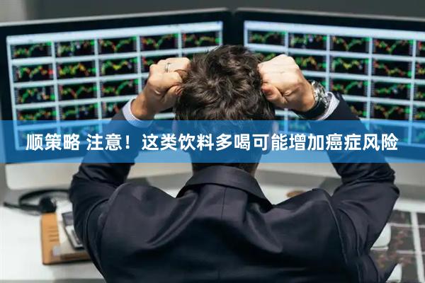 顺策略 注意！这类饮料多喝可能增加癌症风险