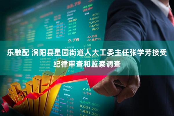 乐融配 涡阳县星园街道人大工委主任张学芳接受纪律审查和监察调查